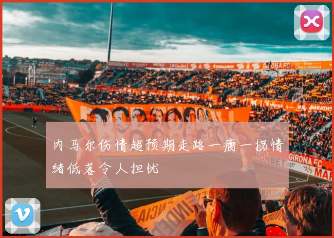 内马尔伤情超预期走路一瘸一拐情绪低落令人担忧