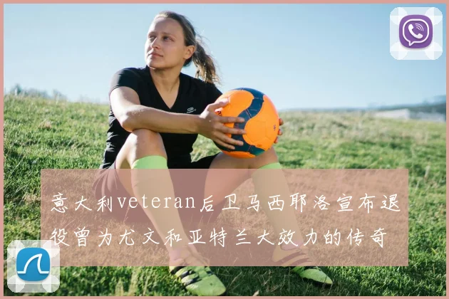 意大利veteran后卫马西耶洛宣布退役曾为尤文和亚特兰大效力的传奇球员