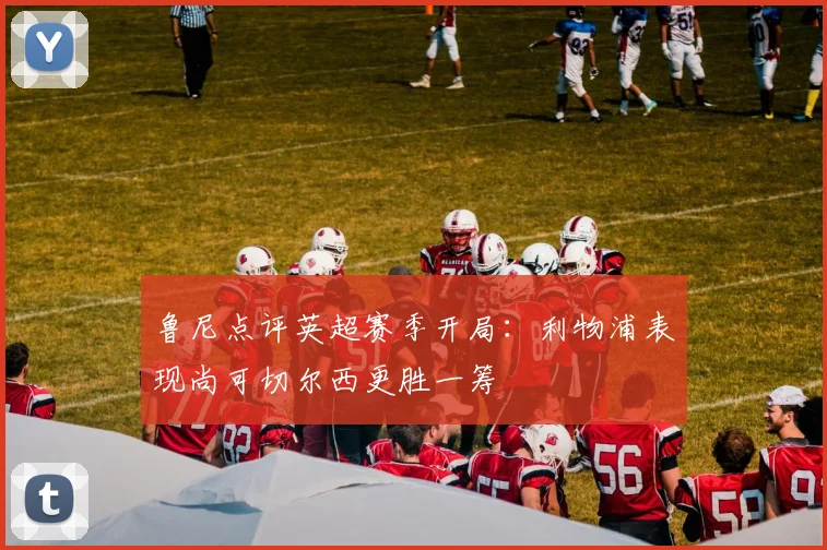鲁尼点评英超赛季开局：利物浦表现尚可切尔西更胜一筹