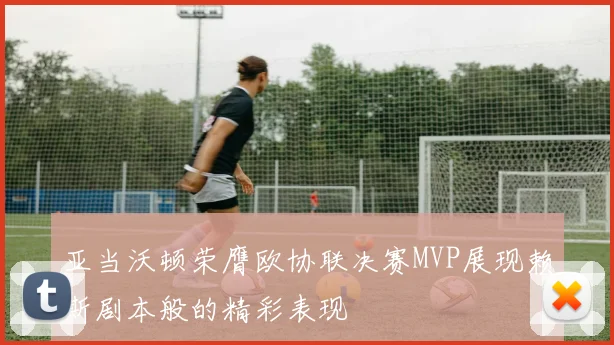 亚当沃顿荣膺欧协联决赛MVP展现赖斯剧本般的精彩表现