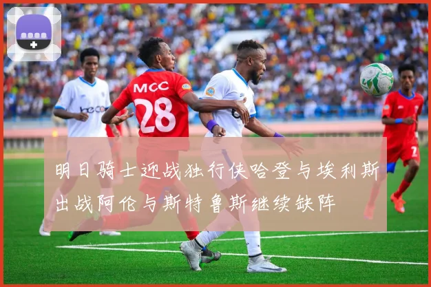 明日骑士迎战独行侠哈登与埃利斯出战阿伦与斯特鲁斯继续缺阵