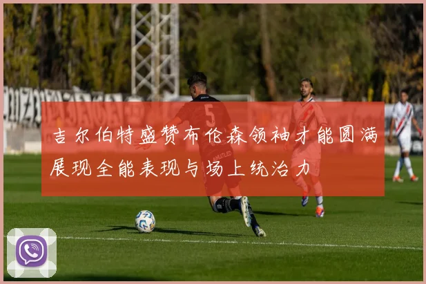 吉尔伯特盛赞布伦森领袖才能圆满展现全能表现与场上统治力