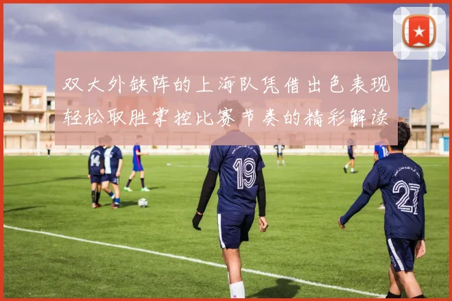 双大外缺阵的上海队凭借出色表现轻松取胜掌控比赛节奏的精彩解读