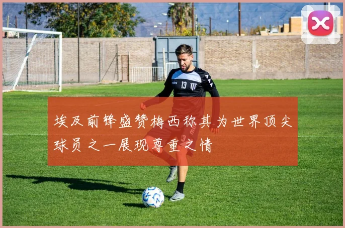 埃及前锋盛赞梅西称其为世界顶尖球员之一展现尊重之情