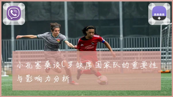 小孔塞桑谈C罗缺席国家队的重要性与影响力分析
