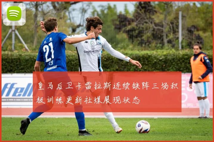 皇马后卫卡雷拉斯连续缺阵三场积极训练更新社媒展现状态