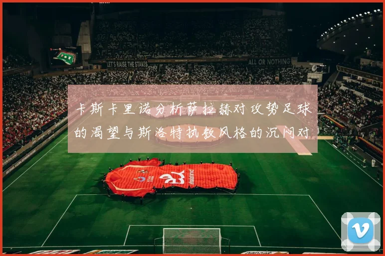卡斯卡里诺分析萨拉赫对攻势足球的渴望与斯洛特执教风格的沉闷对比