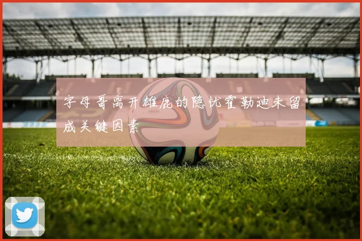 字母哥离开雄鹿的隐忧霍勒迪未留成关键因素