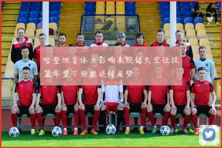 哈登坦言体力影响表现错失空位投篮希望下场能逆转局势