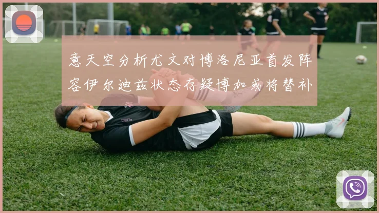 意天空分析尤文对博洛尼亚首发阵容伊尔迪兹状态存疑博加或将替补出战