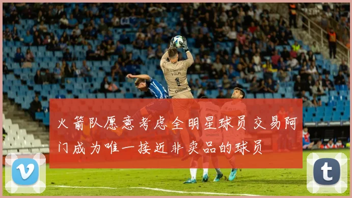火箭队愿意考虑全明星球员交易阿门成为唯一接近非卖品的球员