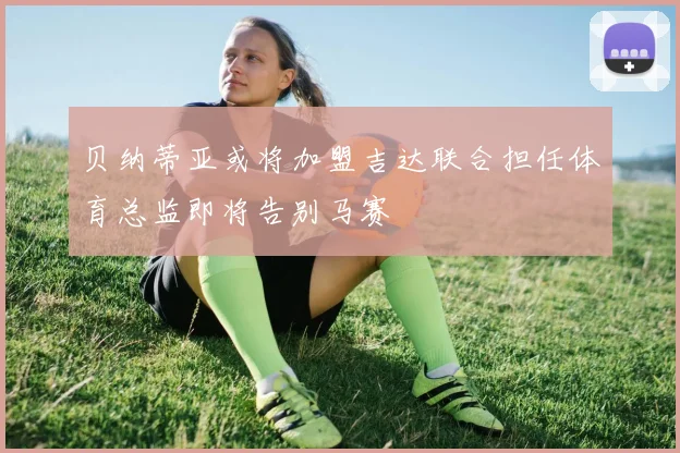 贝纳蒂亚或将加盟吉达联合担任体育总监即将告别马赛