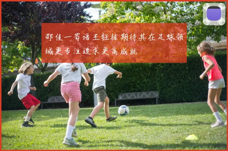 邵佳一寄语王钰栋期待其在足球领域更专注追求更高成就