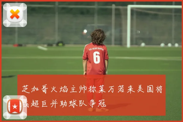 芝加哥火焰主帅称莱万若来美国将成超巨并助球队争冠