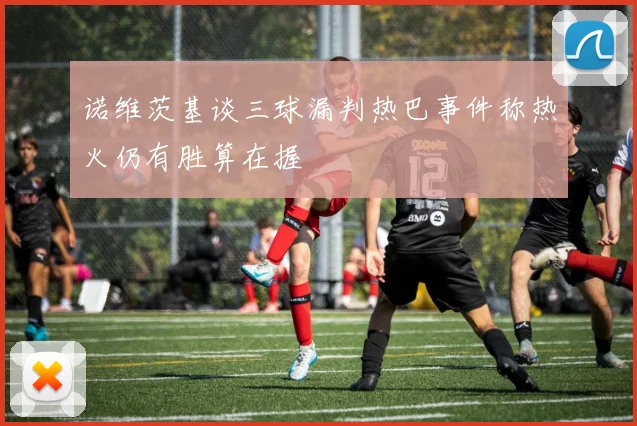诺维茨基谈三球漏判热巴事件称热火仍有胜算在握